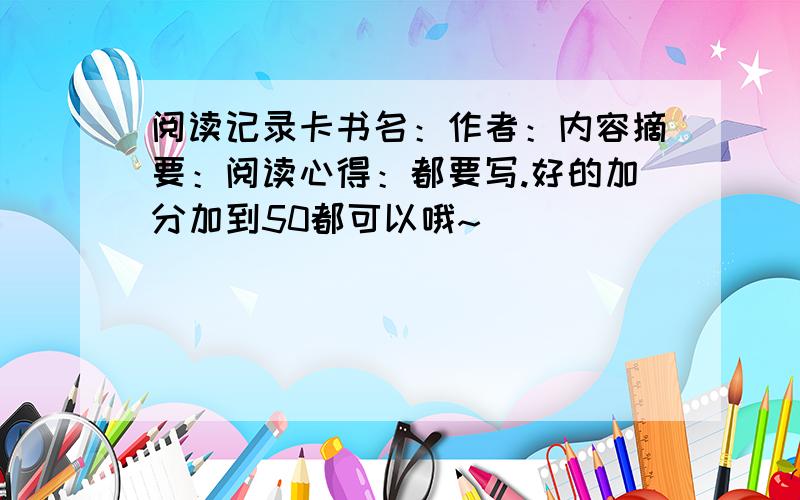 阅读记录卡书名：作者：内容摘要：阅读心得：都要写.好的加分加到50都可以哦~