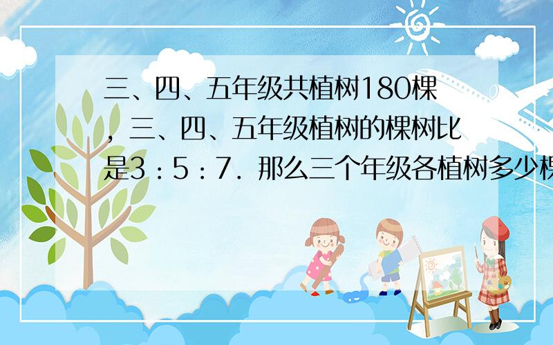 三、四、五年级共植树180棵，三、四、五年级植树的棵树比是3：5：7．那么三个年级各植树多少棵？