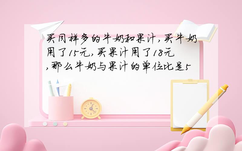 买同样多的牛奶和果汁,买牛奶用了15元,买果汁用了18元,那么牛奶与果汁的单位比是5