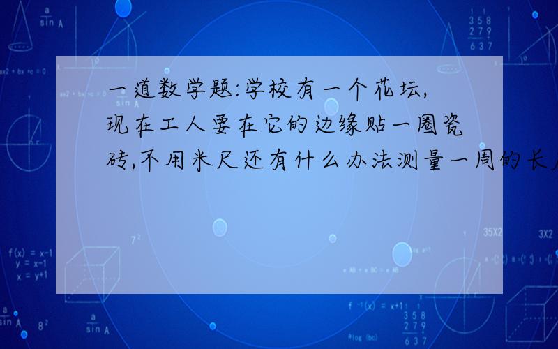 一道数学题:学校有一个花坛,现在工人要在它的边缘贴一圈瓷砖,不用米尺还有什么办法测量一周的长度?拜托各