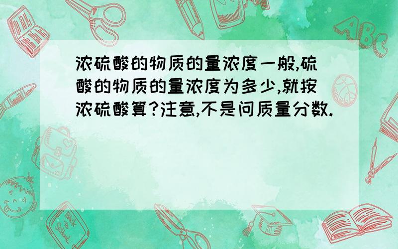 浓硫酸的物质的量浓度一般,硫酸的物质的量浓度为多少,就按浓硫酸算?注意,不是问质量分数.