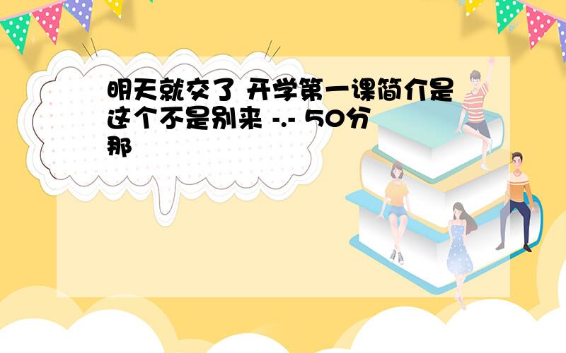 明天就交了 开学第一课简介是这个不是别来 -.- 50分那