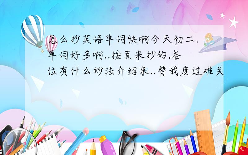 怎么抄英语单词快啊今天初二.单词好多啊..按页来抄的,各位有什么妙法介绍来..替我度过难关