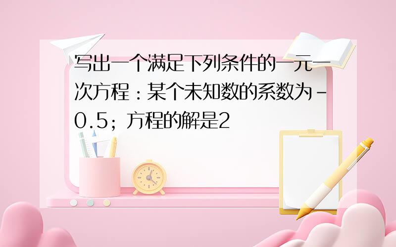 写出一个满足下列条件的一元一次方程：某个未知数的系数为-0.5；方程的解是2