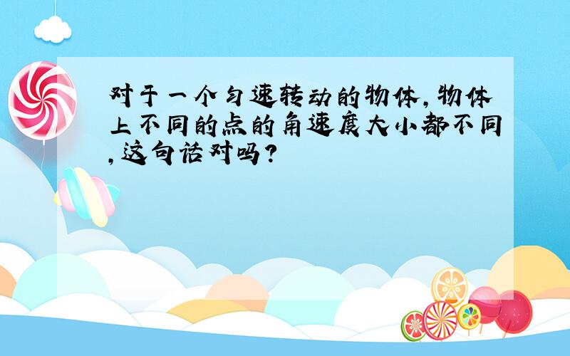 对于一个匀速转动的物体,物体上不同的点的角速度大小都不同,这句话对吗?