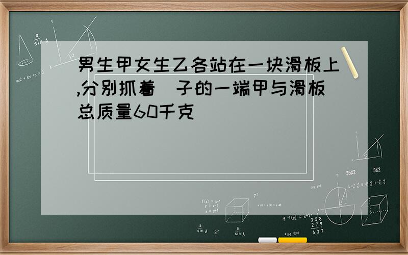 男生甲女生乙各站在一块滑板上,分别抓着縄子的一端甲与滑板总质量60千克