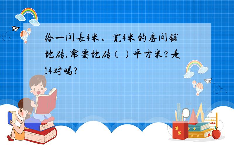 给一间长4米、宽4米的房间铺地砖,需要地砖（）平方米?是14对吗?