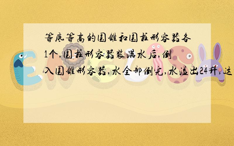 等底等高的圆锥和圆柱形容器各1个,圆柱形容器装满水后,倒入圆锥形容器,水全部倒完,水溢出24升,这时圆锥体容器内有水多少