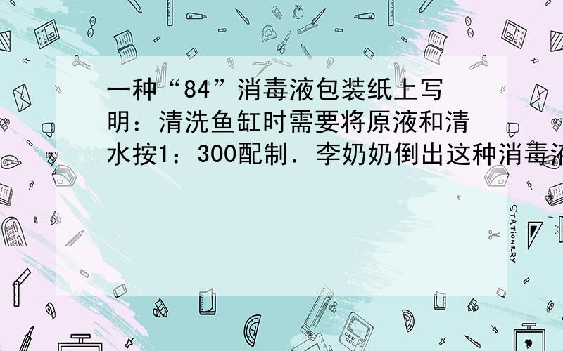 一种“84”消毒液包装纸上写明：清洗鱼缸时需要将原液和清水按1：300配制．李奶奶倒出这种消毒液10克清洗鱼缸，需要多少