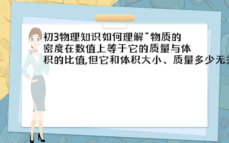 初3物理知识如何理解“物质的密度在数值上等于它的质量与体积的比值,但它和体积大小、质量多少无关,因此,密度不跟它的质量成