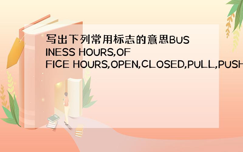 写出下列常用标志的意思BUSINESS HOURS,OFFICE HOURS,OPEN,CLOSED,PULL,PUSH