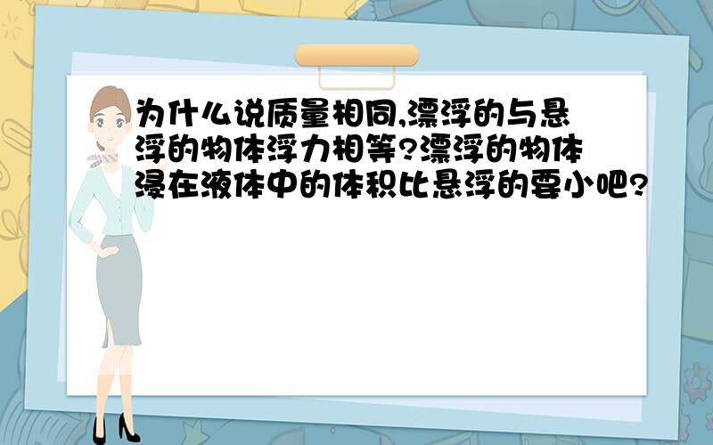 为什么说质量相同,漂浮的与悬浮的物体浮力相等?漂浮的物体浸在液体中的体积比悬浮的要小吧?