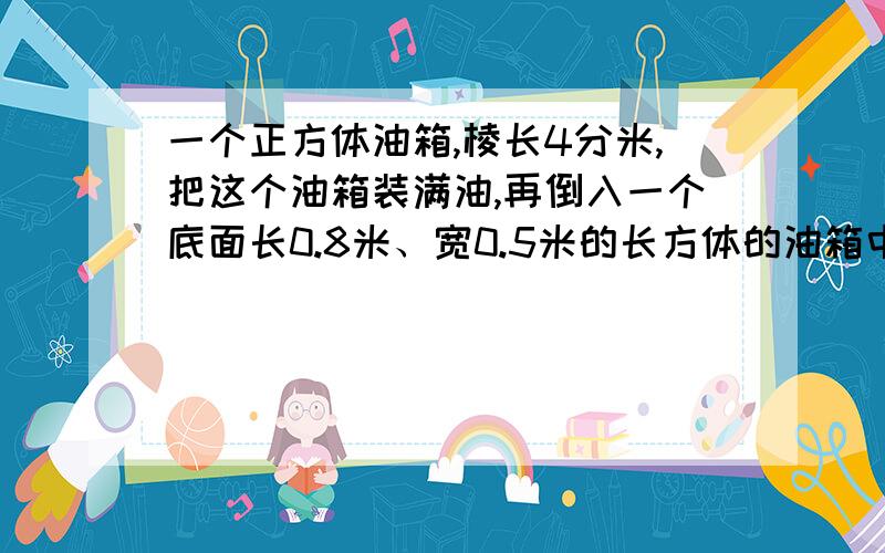 一个正方体油箱,棱长4分米,把这个油箱装满油,再倒入一个底面长0.8米、宽0.5米的长方体的油箱中.