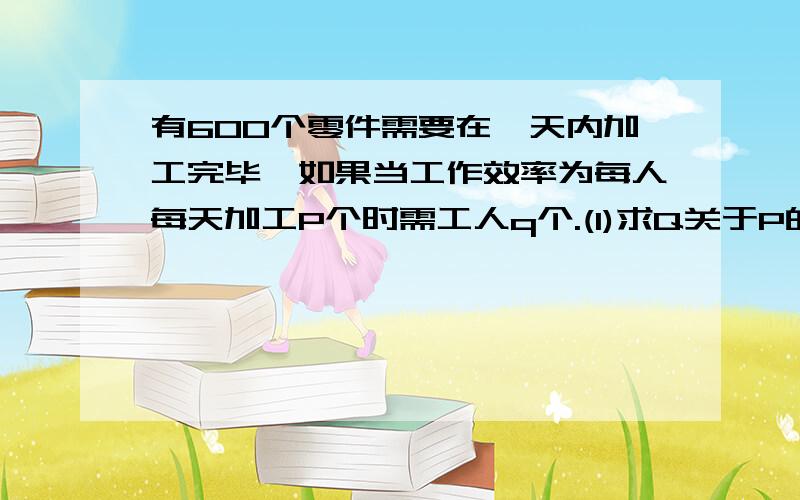 有600个零件需要在一天内加工完毕,如果当工作效率为每人每天加工P个时需工人q个.(1)求Q关于P的函数式