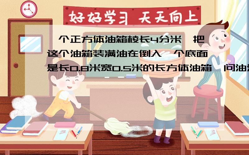 一个正方体油箱棱长4分米,把这个油箱装满油在倒入一个底面是长0.8米宽0.5米的长方体油箱,问油深多少