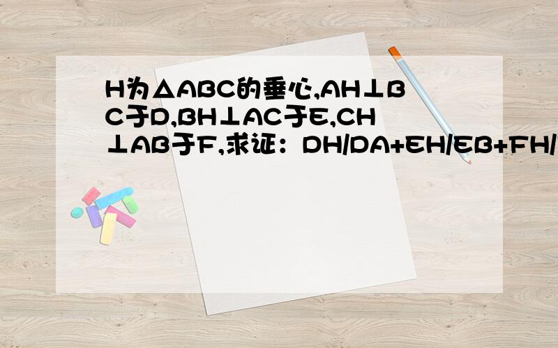 H为△ABC的垂心,AH⊥BC于D,BH⊥AC于E,CH⊥AB于F,求证：DH/DA+EH/EB+FH/FC＝1