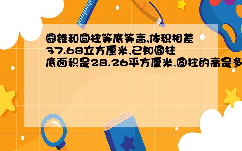 圆锥和圆柱等底等高,体积相差37.68立方厘米,已知圆柱底面积是28.26平方厘米,圆柱的高是多少?