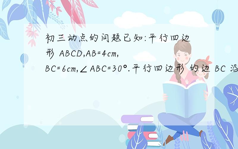 初三动点的问题已知:平行四边形 ABCD,AB=4cm,BC=6cm,∠ABC=30°.平行四边形 的边 BC 沿着 B