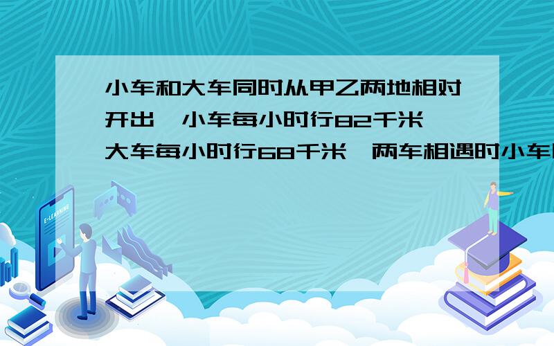 小车和大车同时从甲乙两地相对开出,小车每小时行82千米,大车每小时行68千米,两车相遇时小车比大车多行35千米.相遇时两