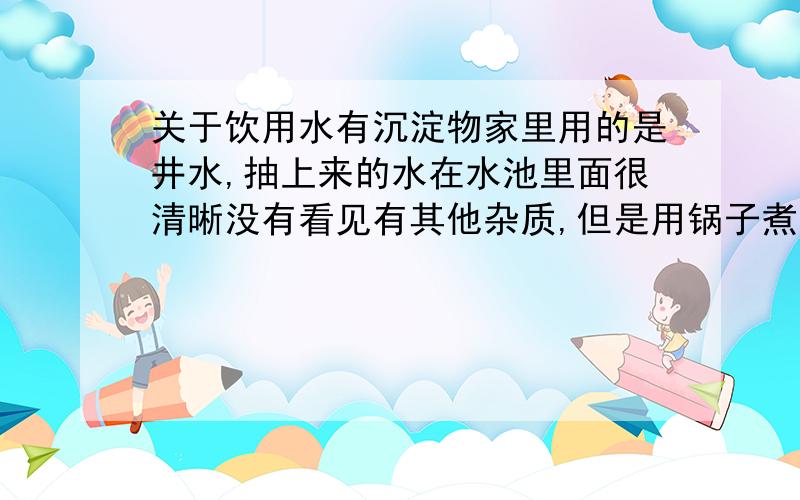 关于饮用水有沉淀物家里用的是井水,抽上来的水在水池里面很清晰没有看见有其他杂质,但是用锅子煮过后发现底层有一层黑色的物质