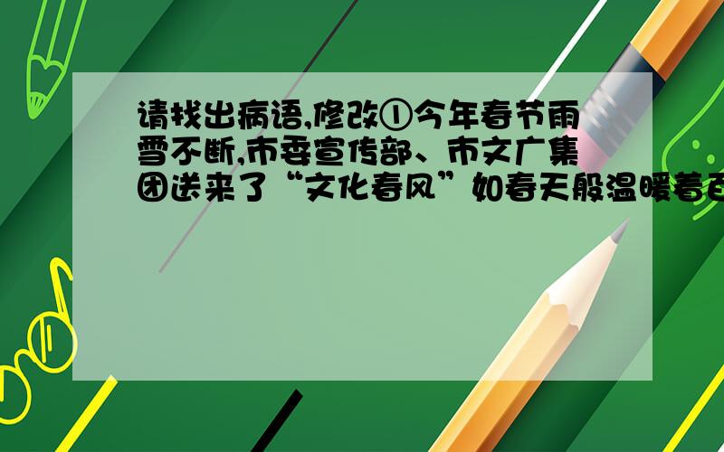 请找出病语,修改①今年春节雨雪不断,市委宣传部、市文广集团送来了“文化春风”如春天般温暖着百姓,②仅杭州大剧院就安排了4