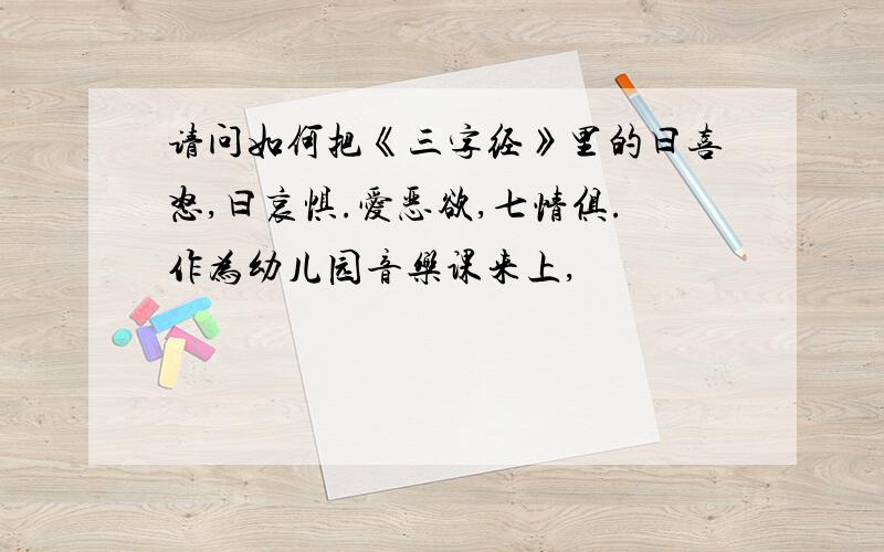 请问如何把《三字经》里的曰喜怒,曰哀惧.爱恶欲,七情俱.作为幼儿园音乐课来上,