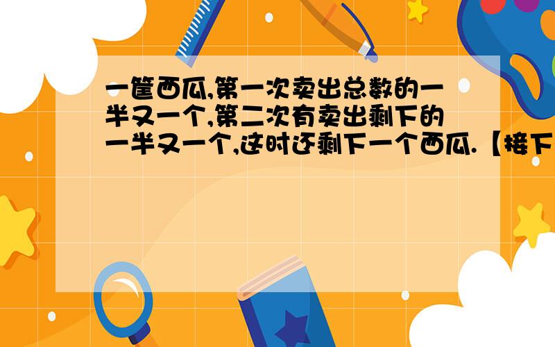 一筐西瓜,第一次卖出总数的一半又一个,第二次有卖出剩下的一半又一个,这时还剩下一个西瓜.【接下】