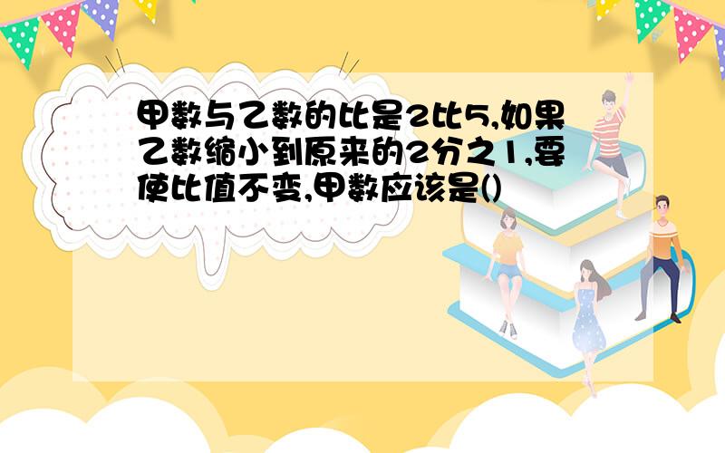 甲数与乙数的比是2比5,如果乙数缩小到原来的2分之1,要使比值不变,甲数应该是()