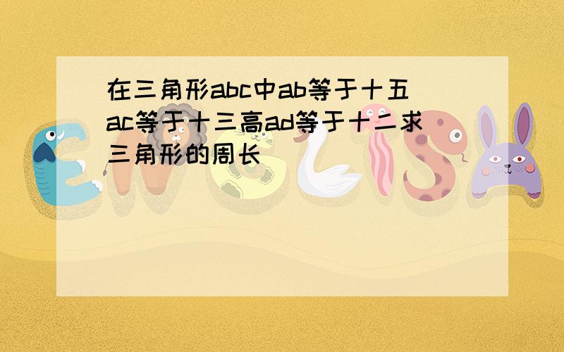 在三角形abc中ab等于十五ac等于十三高ad等于十二求三角形的周长