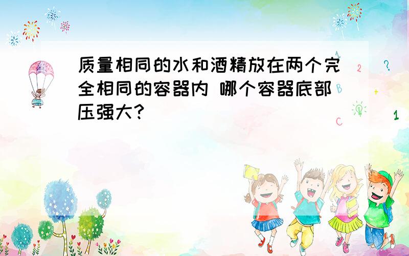 质量相同的水和酒精放在两个完全相同的容器内 哪个容器底部压强大?