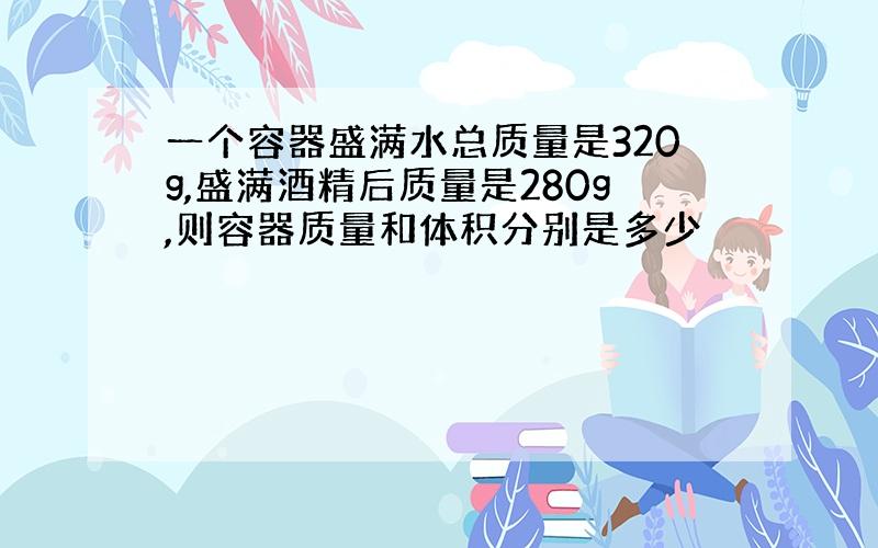 一个容器盛满水总质量是320g,盛满酒精后质量是280g,则容器质量和体积分别是多少