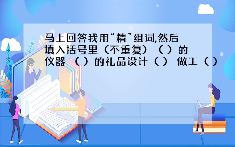 马上回答我用“精”组词,然后填入括号里（不重复）（ ）的仪器 （ ）的礼品设计（ ） 做工（ ）