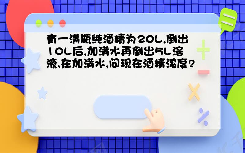 有一满瓶纯酒精为20L,倒出10L后,加满水再倒出5L溶液,在加满水,问现在酒精浓度?