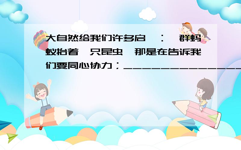 大自然给我们许多启迪：一群蚂蚁抬着一只昆虫,那是在告诉我们要同心协力；____________________,____