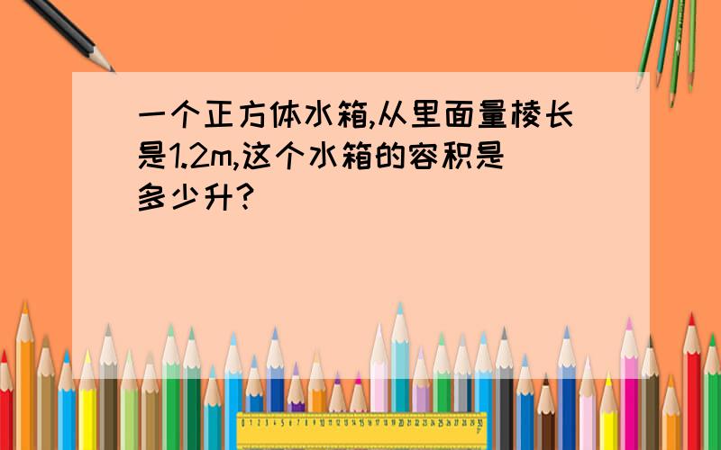 一个正方体水箱,从里面量棱长是1.2m,这个水箱的容积是多少升?