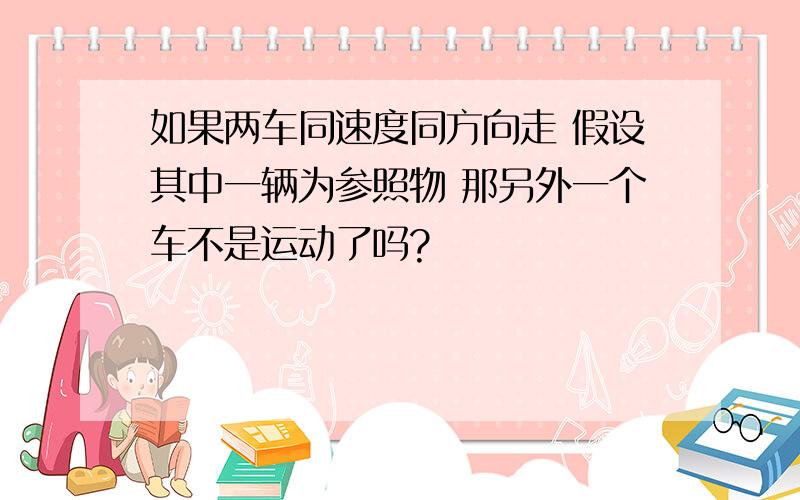 如果两车同速度同方向走 假设其中一辆为参照物 那另外一个车不是运动了吗?