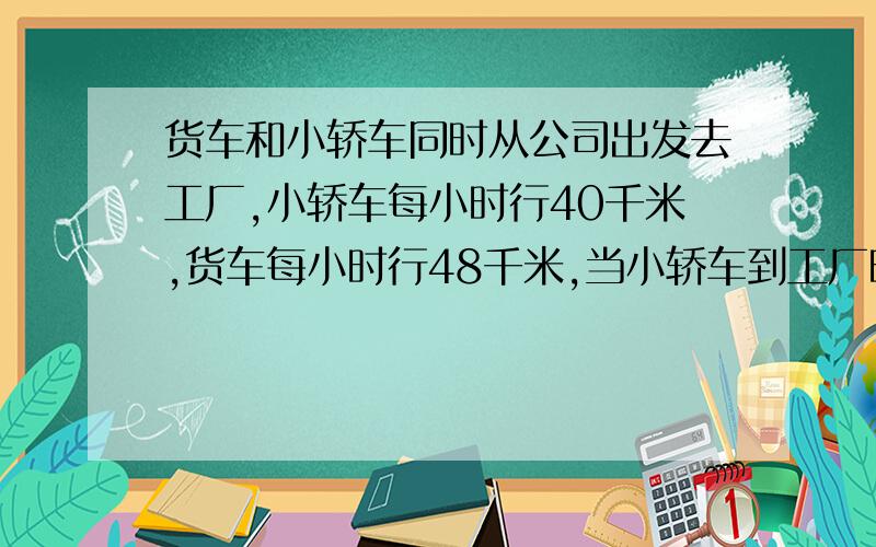 货车和小轿车同时从公司出发去工厂,小轿车每小时行40千米,货车每小时行48千米,当小轿车到工厂时,货车已