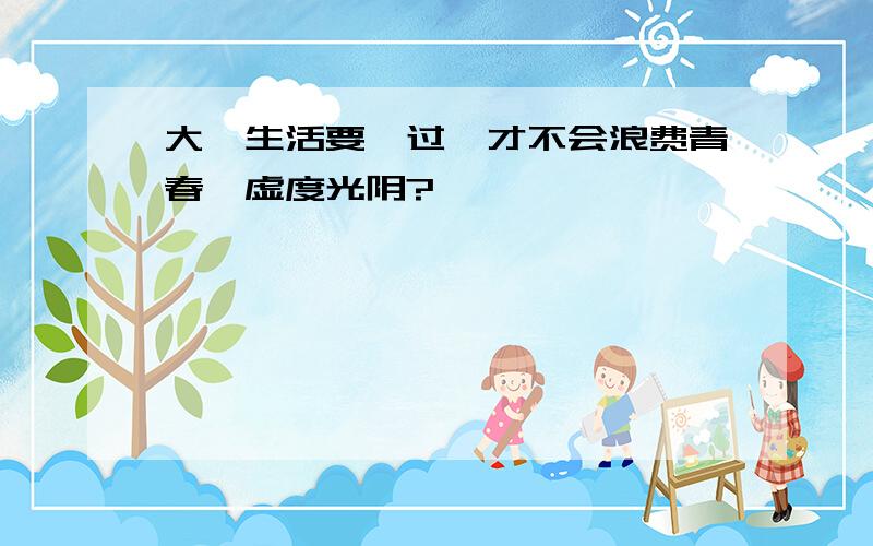 大一生活要咋过,才不会浪费青春,虚度光阴?