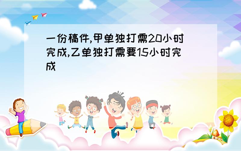 一份稿件,甲单独打需20小时完成,乙单独打需要15小时完成