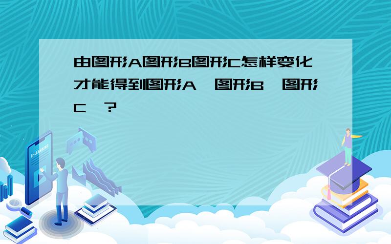 由图形A图形B图形C怎样变化才能得到图形A＇图形B＇图形C＇?