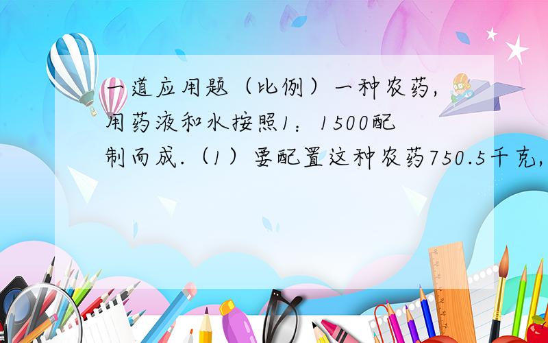 一道应用题（比例）一种农药,用药液和水按照1：1500配制而成.（1）要配置这种农药750.5千克,需要药液与水各多少千