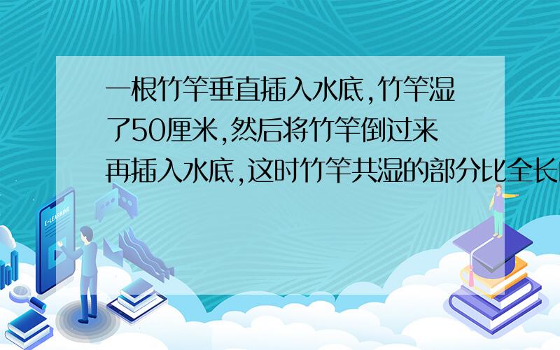 一根竹竿垂直插入水底,竹竿湿了50厘米,然后将竹竿倒过来再插入水底,这时竹竿共湿的部分比全长的3/1长20