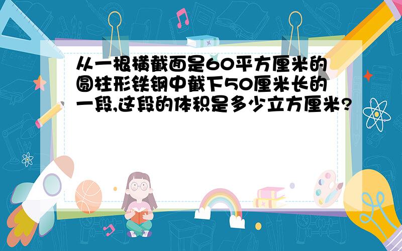 从一根横截面是60平方厘米的圆柱形铁钢中截下50厘米长的一段,这段的体积是多少立方厘米?