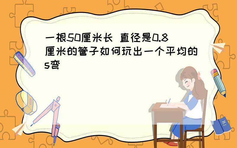 一根50厘米长 直径是0.8厘米的管子如何玩出一个平均的s弯