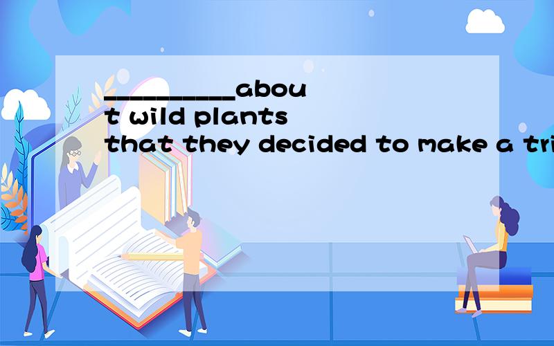 __________about wild plants that they decided to make a trip