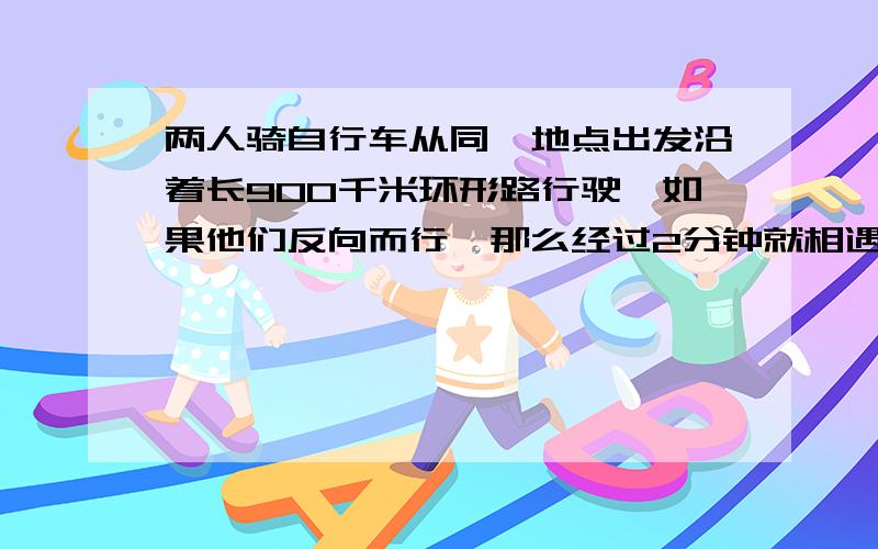 两人骑自行车从同一地点出发沿着长900千米环形路行驶,如果他们反向而行,那么经过2分钟就相遇：如果同向而