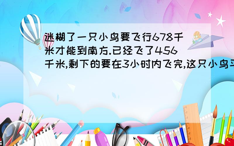 迷糊了一只小鸟要飞行678千米才能到南方.已经飞了456千米,剩下的要在3小时内飞完,这只小鸟平均每时至少要飞行多少千米