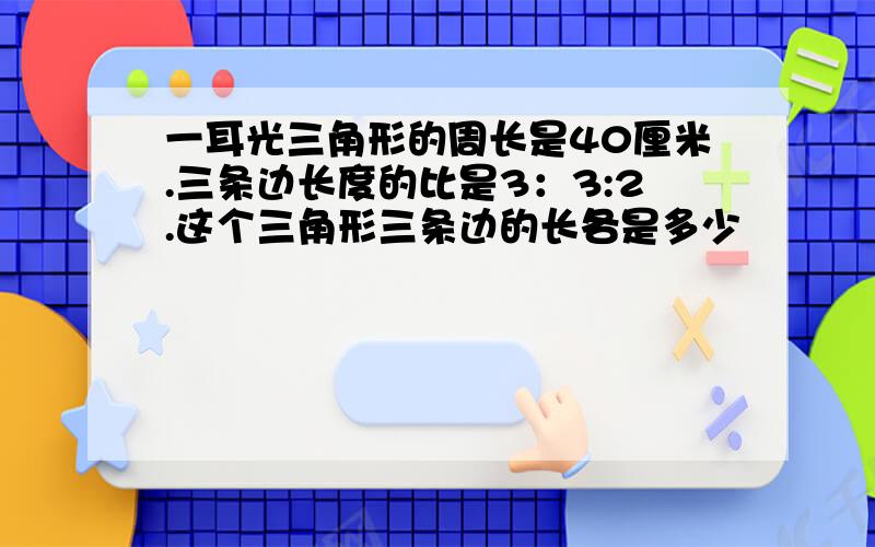 一耳光三角形的周长是40厘米.三条边长度的比是3：3:2.这个三角形三条边的长各是多少