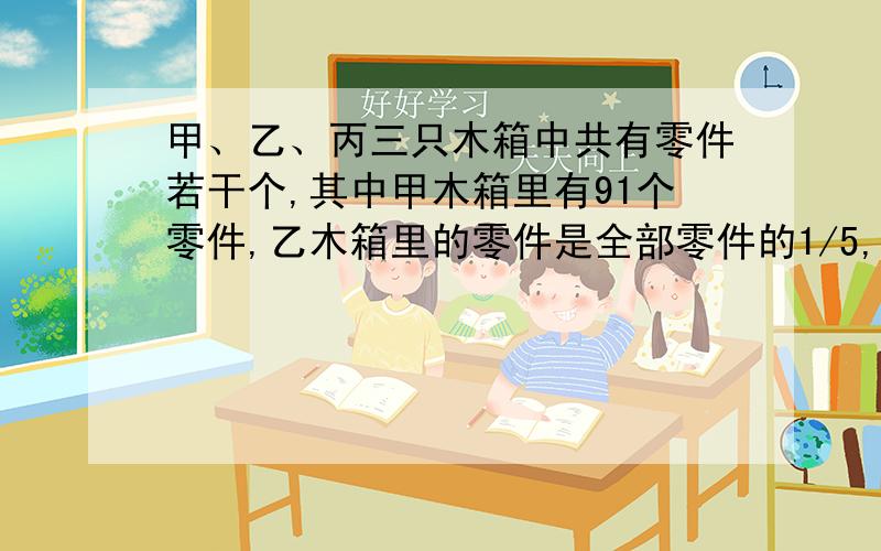 甲、乙、丙三只木箱中共有零件若干个,其中甲木箱里有91个零件,乙木箱里的零件是全部零件的1/5,丙木箱里的零件时全部零件