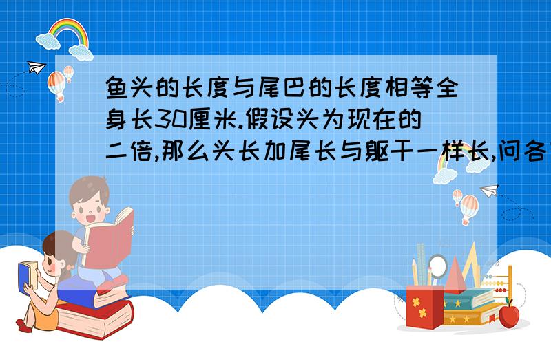 鱼头的长度与尾巴的长度相等全身长30厘米.假设头为现在的二倍,那么头长加尾长与躯干一样长,问各有多长